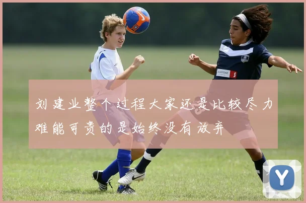 刘建业整个过程大家还是比较尽力难能可贵的是始终没有放弃
