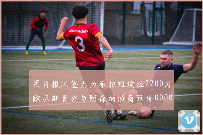 图片报汉堡无力承担维埃拉2200万欧买断费将与阿森纳协商降价0000644